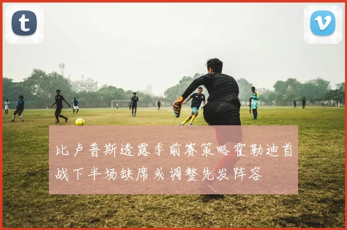 比卢普斯透露季前赛策略霍勒迪首战下半场缺席或调整先发阵容