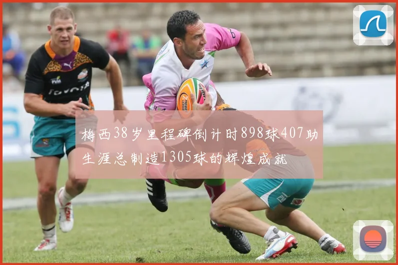 梅西38岁里程碑倒计时898球407助生涯总制造1305球的辉煌成就