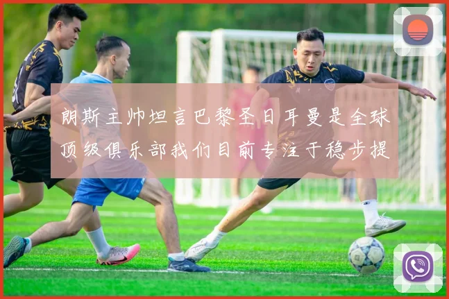 朗斯主帅坦言巴黎圣日耳曼是全球顶级俱乐部我们目前专注于稳步提升表现