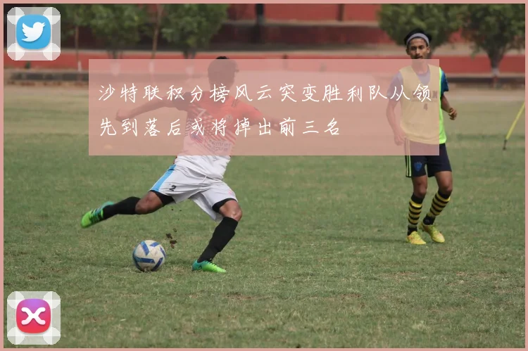 沙特联积分榜风云突变胜利队从领先到落后或将掉出前三名
