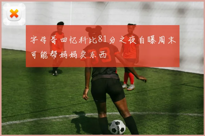 字母哥回忆科比81分之夜自曝周末可能帮妈妈卖东西