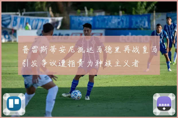 普雷斯蒂安尼抵达马德里再战皇马引发争议遭指责为种族主义者