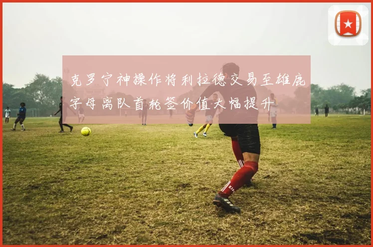 克罗宁神操作将利拉德交易至雄鹿字母离队首轮签价值大幅提升