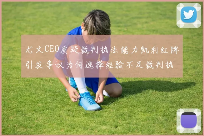 尤文CEO质疑裁判执法能力凯利红牌引发争议为何选择经验不足裁判执法欧冠比赛
