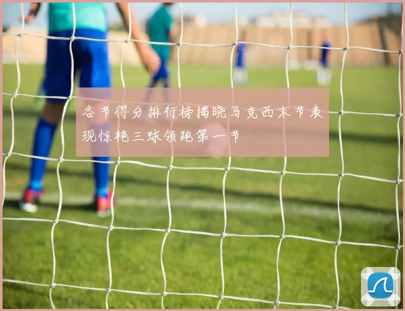 各节得分排行榜揭晓马克西末节表现惊艳三球领跑第一节