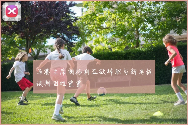 马赛主席朗格利亚欲辞职与新老板谈判困难重重