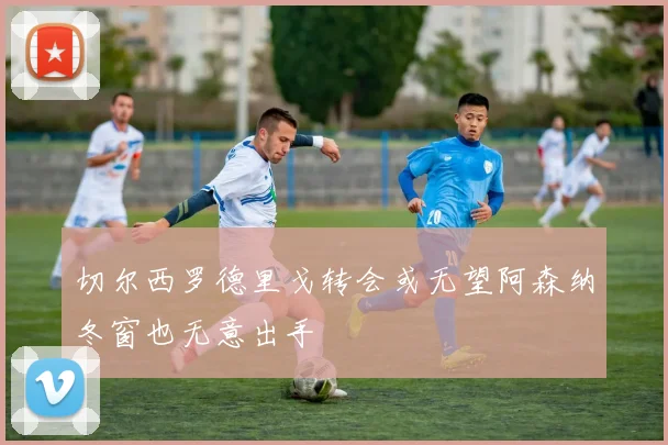 切尔西罗德里戈转会或无望阿森纳冬窗也无意出手