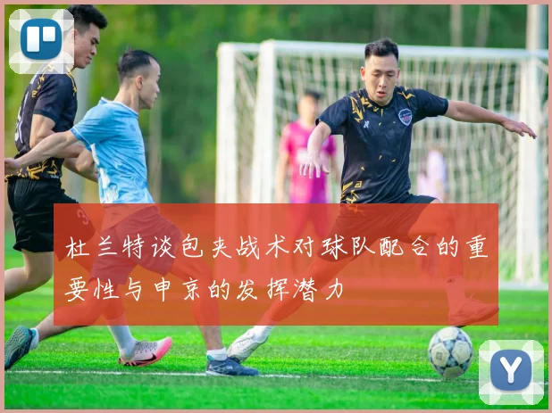 杜兰特谈包夹战术对球队配合的重要性与申京的发挥潜力