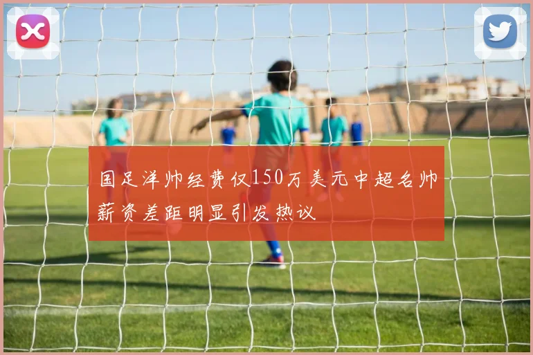 国足洋帅经费仅150万美元中超名帅薪资差距明显引发热议