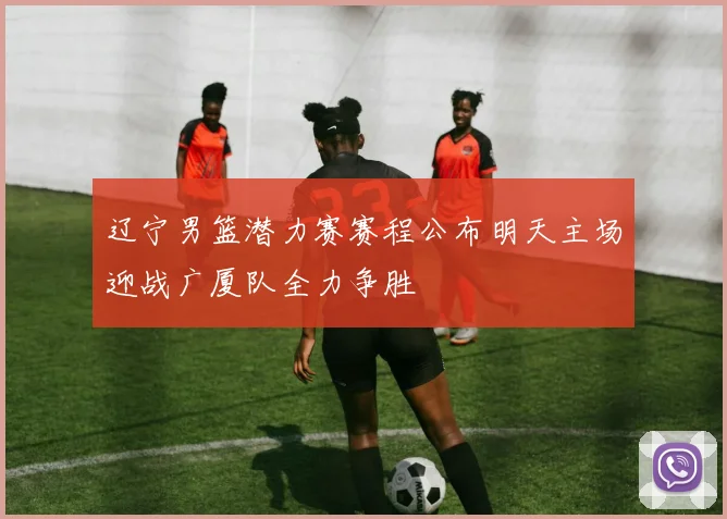 辽宁男篮潜力赛赛程公布明天主场迎战广厦队全力争胜