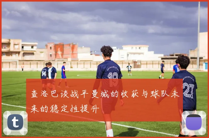 查洛巴谈战平曼城的收获与球队未来的稳定性提升