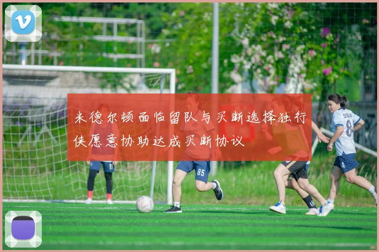 米德尔顿面临留队与买断选择独行侠愿意协助达成买断协议