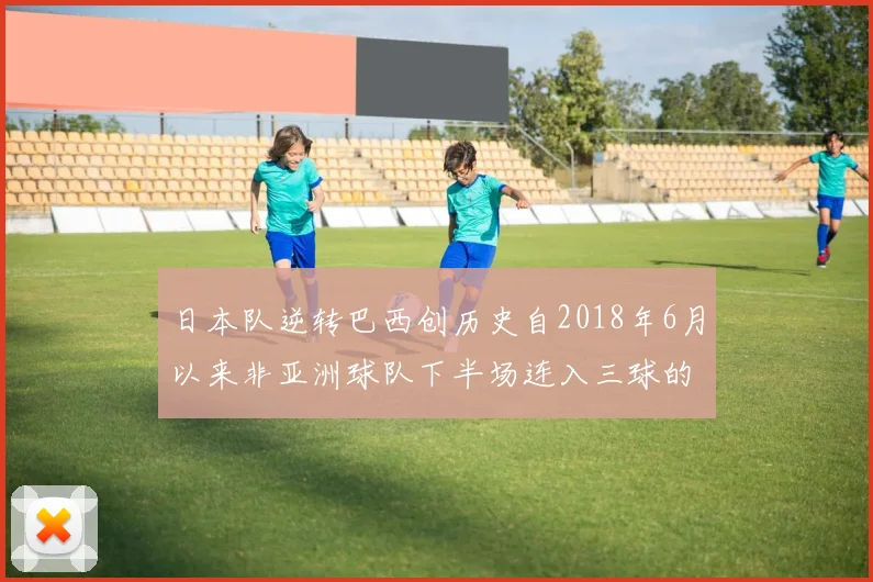日本队逆转巴西创历史自2018年6月以来非亚洲球队下半场连入三球的壮举