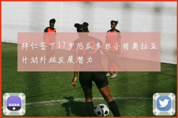 拜仁签下17岁厄瓜多尔小将奥拉亚计划外租发展潜力
